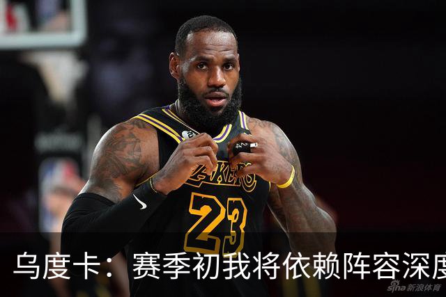 乌度卡：赛季初我将依赖阵容深度，持续性至关重要